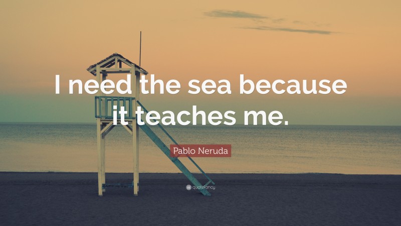 Pablo Neruda Quote: “I need the sea because it teaches me.”