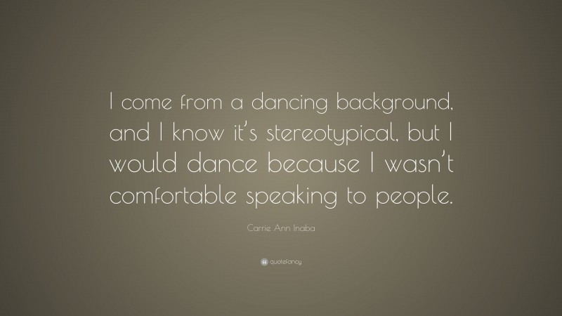 Carrie Ann Inaba Quote: “I come from a dancing background, and I know it’s stereotypical, but I would dance because I wasn’t comfortable speaking to people.”