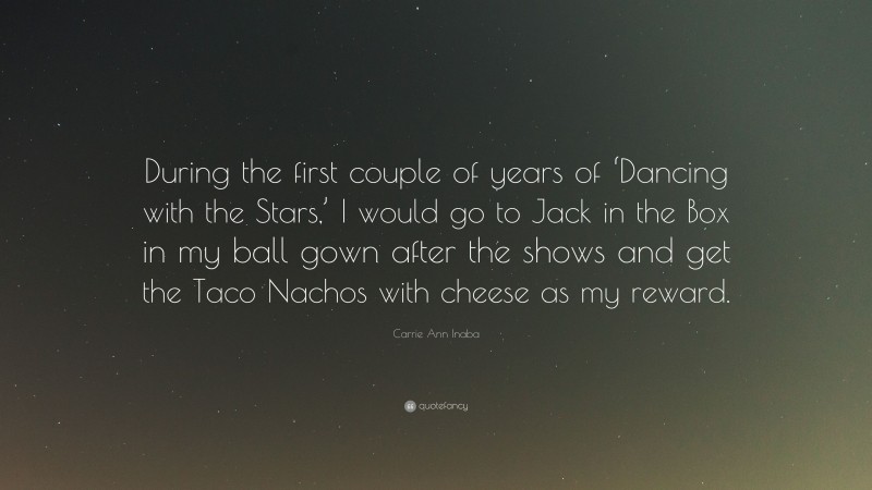 Carrie Ann Inaba Quote: “During the first couple of years of ‘Dancing with the Stars,’ I would go to Jack in the Box in my ball gown after the shows and get the Taco Nachos with cheese as my reward.”