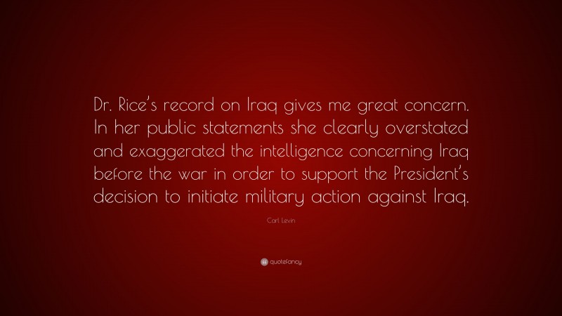 Carl Levin Quote: “Dr. Rice’s record on Iraq gives me great concern. In her public statements she clearly overstated and exaggerated the intelligence concerning Iraq before the war in order to support the President’s decision to initiate military action against Iraq.”