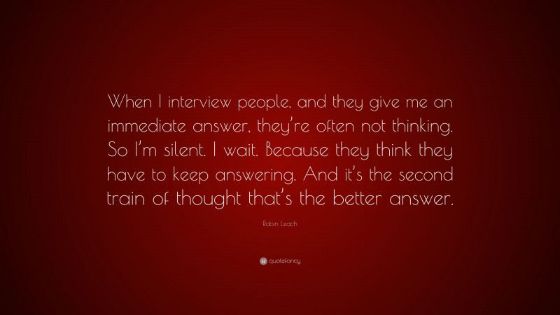 Robin Leach Quote: “When I interview people, and they give me an immediate answer, they’re often not thinking. So I’m silent. I wait. Because they think they have to keep answering. And it’s the second train of thought that’s the better answer.”