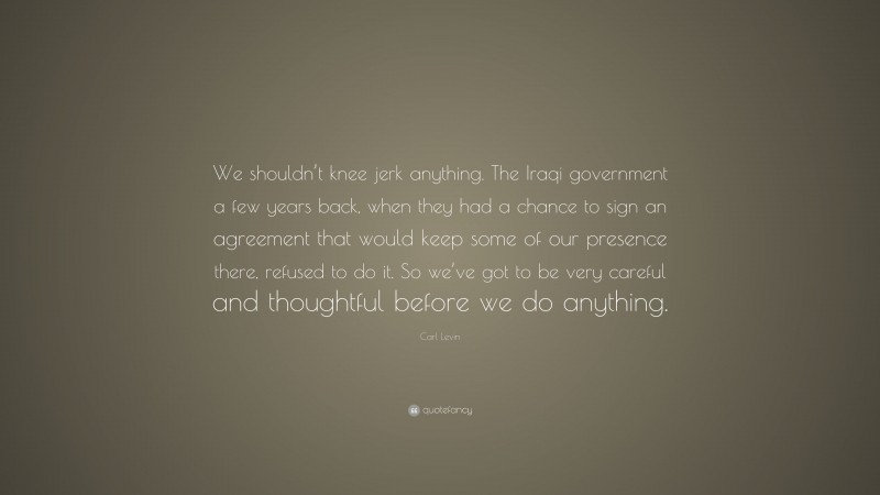 Carl Levin Quote: “We shouldn’t knee jerk anything. The Iraqi government a few years back, when they had a chance to sign an agreement that would keep some of our presence there, refused to do it. So we’ve got to be very careful and thoughtful before we do anything.”