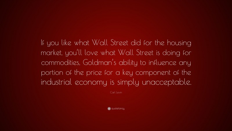 Carl Levin Quote: “If you like what Wall Street did for the housing market, you’ll love what Wall Street is doing for commodities, Goldman’s ability to influence any portion of the price for a key component of the industrial economy is simply unacceptable.”