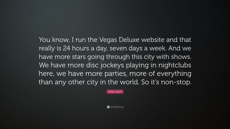 Robin Leach Quote: “You know, I run the Vegas Deluxe website and that really is 24 hours a day, seven days a week. And we have more stars going through this city with shows. We have more disc jockeys playing in nightclubs here, we have more parties, more of everything than any other city in the world. So it’s non-stop.”
