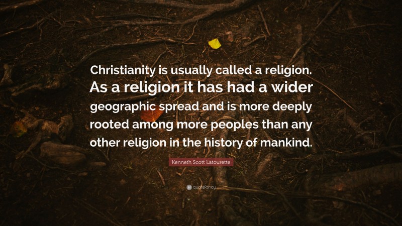 Kenneth Scott Latourette Quote: “Christianity is usually called a religion. As a religion it has had a wider geographic spread and is more deeply rooted among more peoples than any other religion in the history of mankind.”
