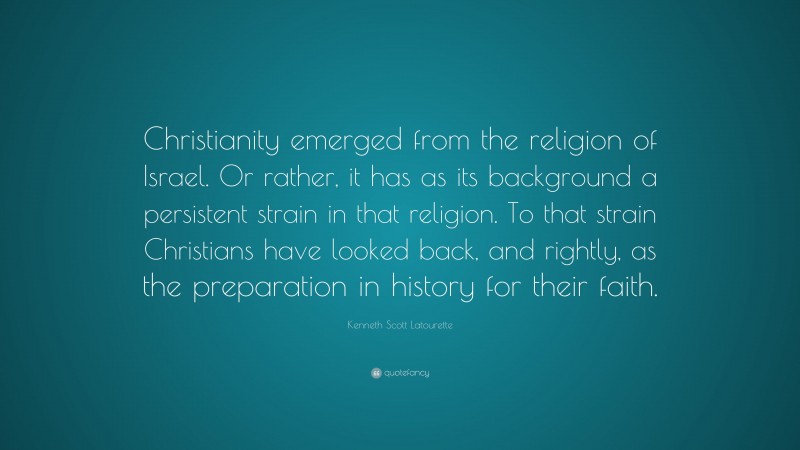 Kenneth Scott Latourette Quote: “Christianity emerged from the religion of Israel. Or rather, it has as its background a persistent strain in that religion. To that strain Christians have looked back, and rightly, as the preparation in history for their faith.”