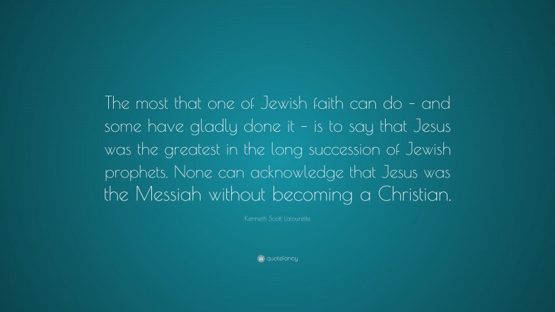Kenneth Scott Latourette Quote: “The most that one of Jewish faith can do – and some have gladly done it – is to say that Jesus was the greatest in the long succession of Jewish prophets. None can acknowledge that Jesus was the Messiah without becoming a Christian.”