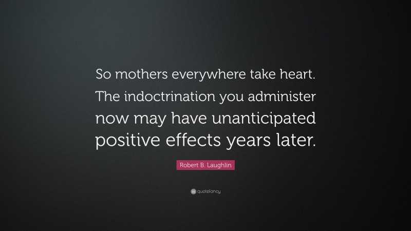Robert B. Laughlin Quote: “So mothers everywhere take heart. The indoctrination you administer now may have unanticipated positive effects years later.”