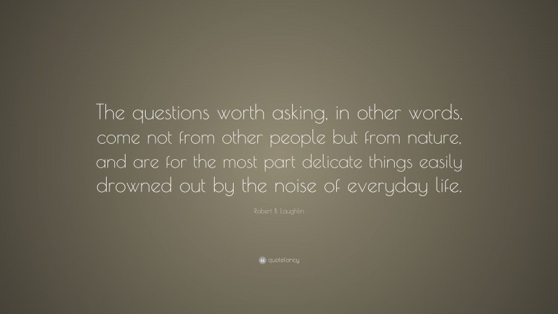 Robert B. Laughlin Quote: “The questions worth asking, in other words, come not from other people but from nature, and are for the most part delicate things easily drowned out by the noise of everyday life.”