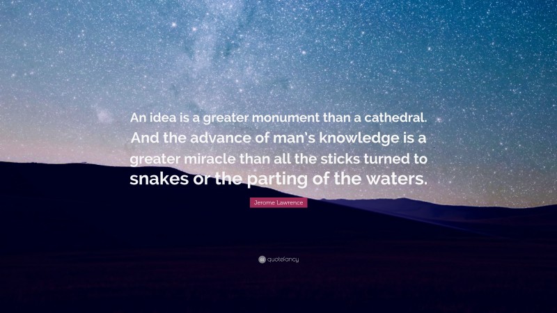 Jerome Lawrence Quote: “An idea is a greater monument than a cathedral. And the advance of man’s knowledge is a greater miracle than all the sticks turned to snakes or the parting of the waters.”