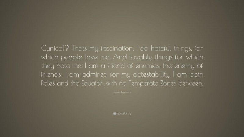 Jerome Lawrence Quote: “Cynical? Thats my fascination. I do hateful things, for which people love me, And lovable things for which they hate me. I am a friend of enemies, the enemy of friends; I am admired for my detestability. I am both Poles and the Equator, with no Temperate Zones between.”