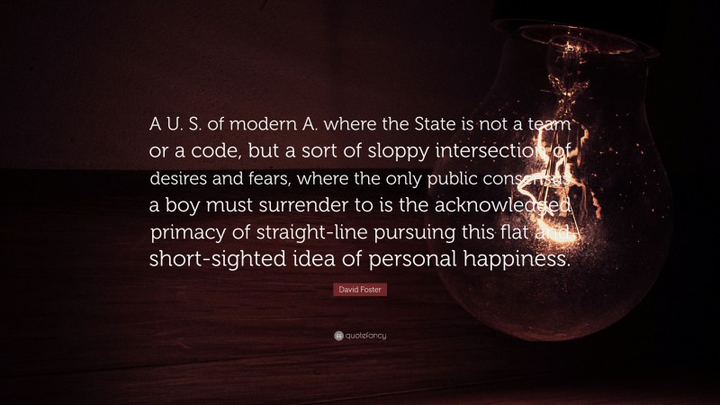 David Foster Quote: “A U. S. of modern A. where the State is not a team or a code, but a sort of sloppy intersection of desires and fears, where the only public consensus a boy must surrender to is the acknowledged primacy of straight-line pursuing this flat and short-sighted idea of personal happiness.”