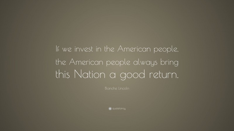 Blanche Lincoln Quote: “If we invest in the American people, the American people always bring this Nation a good return.”