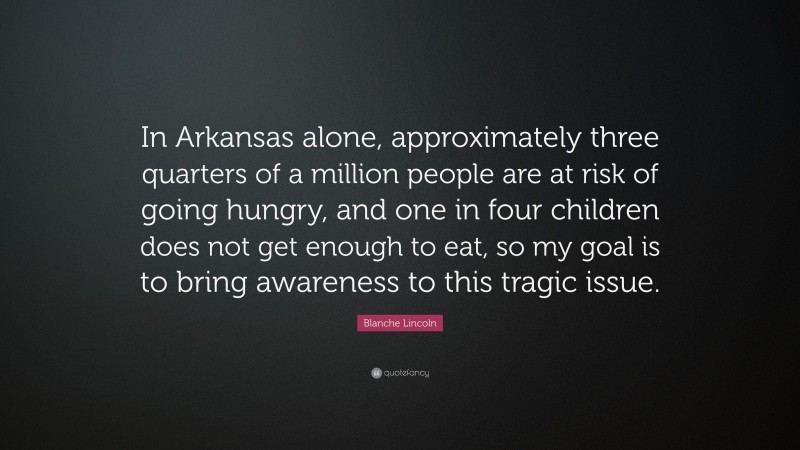 Blanche Lincoln Quote: “In Arkansas alone, approximately three quarters of a million people are at risk of going hungry, and one in four children does not get enough to eat, so my goal is to bring awareness to this tragic issue.”