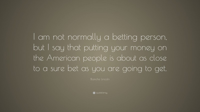Blanche Lincoln Quote: “I am not normally a betting person, but I say that putting your money on the American people is about as close to a sure bet as you are going to get.”
