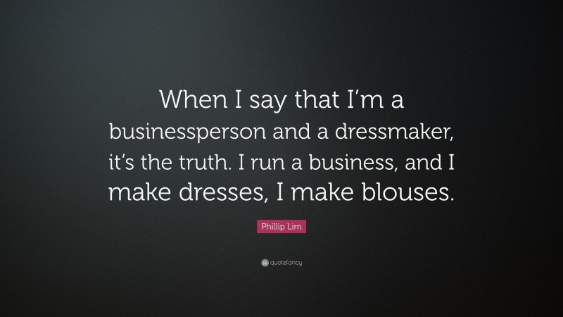 Phillip Lim Quote: “When I say that I’m a businessperson and a dressmaker, it’s the truth. I run a business, and I make dresses, I make blouses.”