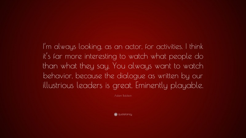 Adam Baldwin Quote: “I’m always looking, as an actor, for activities. I think it’s far more interesting to watch what people do than what they say. You always want to watch behavior, because the dialogue as written by our illustrious leaders is great. Eminently playable.”