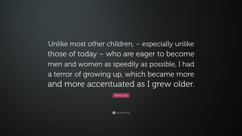 Pierre Loti Quote: “Unlike most other children, – especially unlike those of today – who are eager to become men and women as speedily as possible, I had a terror of growing up, which became more and more accentuated as I grew older.”