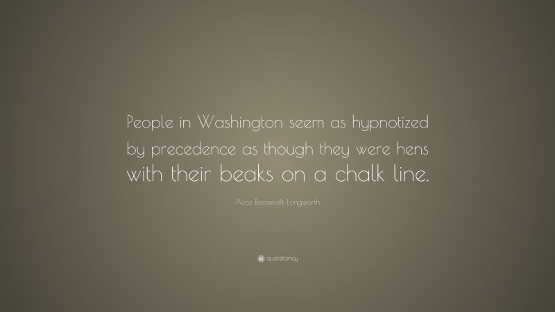 Alice Roosevelt Longworth Quote: “People in Washington seem as hypnotized by precedence as though they were hens with their beaks on a chalk line.”