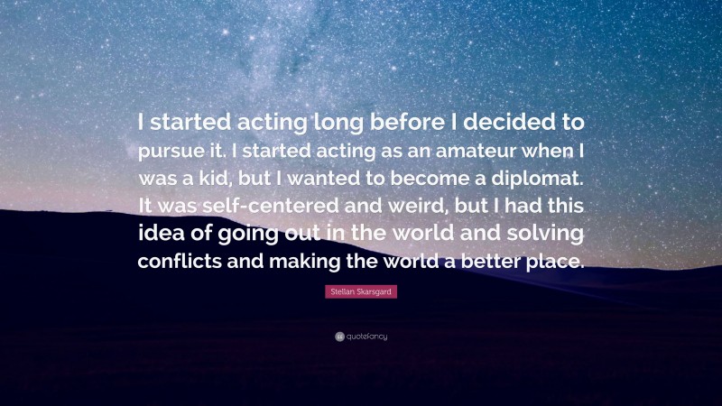 Stellan Skarsgard Quote: “I started acting long before I decided to pursue it. I started acting as an amateur when I was a kid, but I wanted to become a diplomat. It was self-centered and weird, but I had this idea of going out in the world and solving conflicts and making the world a better place.”