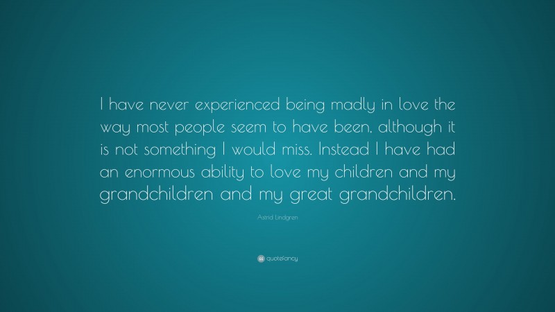 Astrid Lindgren Quote: “I have never experienced being madly in love the way most people seem to have been, although it is not something I would miss. Instead I have had an enormous ability to love my children and my grandchildren and my great grandchildren.”