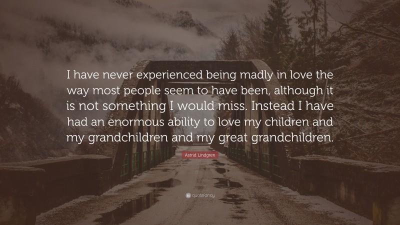 Astrid Lindgren Quote: “I have never experienced being madly in love the way most people seem to have been, although it is not something I would miss. Instead I have had an enormous ability to love my children and my grandchildren and my great grandchildren.”