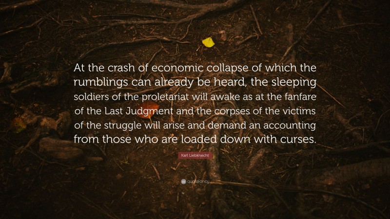 Karl Liebknecht Quote: “At the crash of economic collapse of which the rumblings can already be heard, the sleeping soldiers of the proletariat will awake as at the fanfare of the Last Judgment and the corpses of the victims of the struggle will arise and demand an accounting from those who are loaded down with curses.”