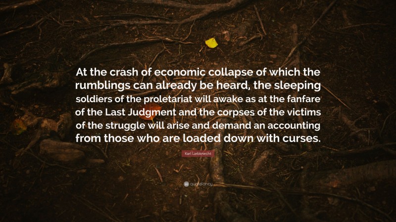 Karl Liebknecht Quote: “At the crash of economic collapse of which the rumblings can already be heard, the sleeping soldiers of the proletariat will awake as at the fanfare of the Last Judgment and the corpses of the victims of the struggle will arise and demand an accounting from those who are loaded down with curses.”