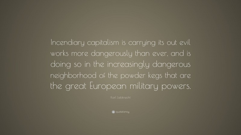 Karl Liebknecht Quote: “Incendiary capitalism is carrying its out evil works more dangerously than ever, and is doing so in the increasingly dangerous neighborhood of the powder kegs that are the great European military powers.”