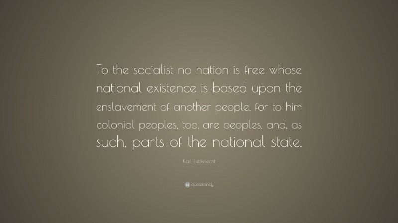 Karl Liebknecht Quote: “To the socialist no nation is free whose national existence is based upon the enslavement of another people, for to him colonial peoples, too, are peoples, and, as such, parts of the national state.”