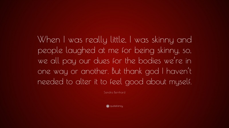 Sandra Bernhard Quote: “When I was really little, I was skinny and people laughed at me for being skinny, so, we all pay our dues for the bodies we’re in one way or another. But thank god I haven’t needed to alter it to feel good about myself.”