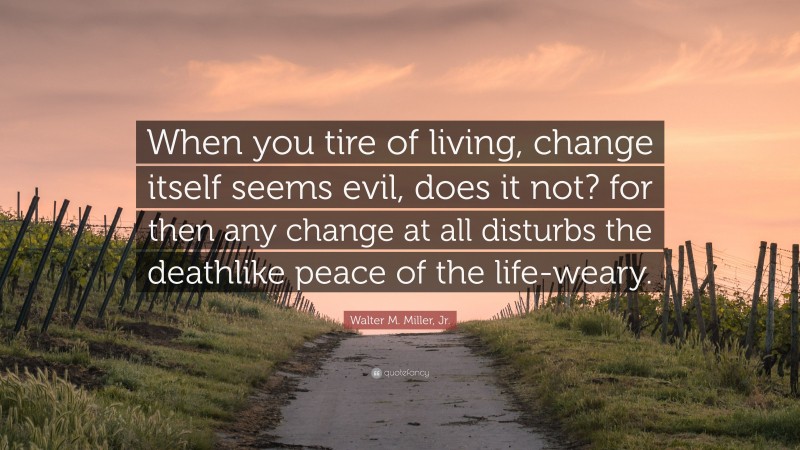 Walter M. Miller, Jr. Quote: “When you tire of living, change itself seems evil, does it not? for then any change at all disturbs the deathlike peace of the life-weary.”