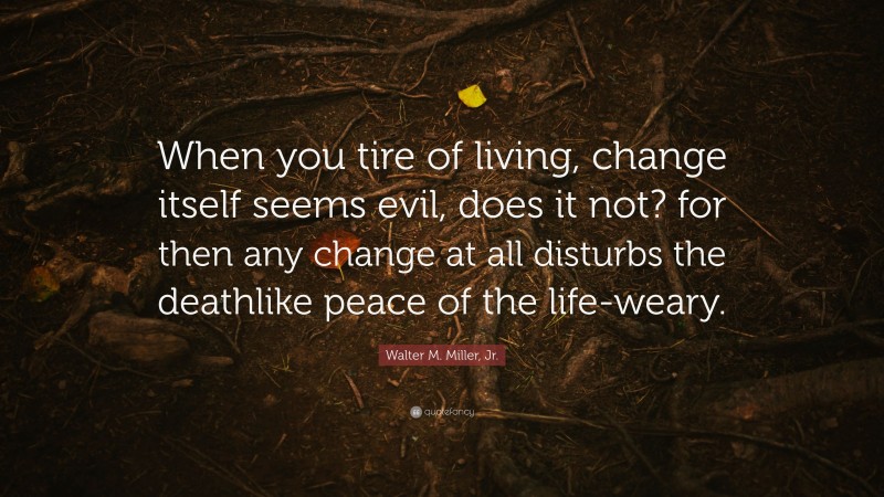 Walter M. Miller, Jr. Quote: “When you tire of living, change itself seems evil, does it not? for then any change at all disturbs the deathlike peace of the life-weary.”