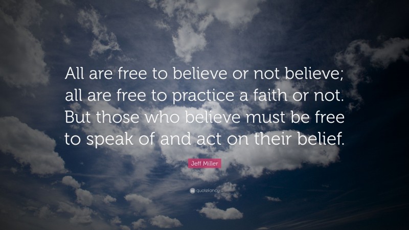 Jeff Miller Quote: “All are free to believe or not believe; all are free to practice a faith or not. But those who believe must be free to speak of and act on their belief.”