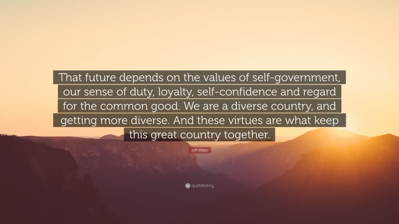 Jeff Miller Quote: “That future depends on the values of self-government, our sense of duty, loyalty, self-confidence and regard for the common good. We are a diverse country, and getting more diverse. And these virtues are what keep this great country together.”