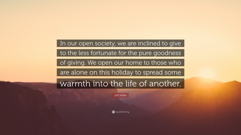 Jeff Miller Quote: “In our open society, we are inclined to give to the less fortunate for the pure goodness of giving. We open our home to those who are alone on this holiday to spread some warmth into the life of another.”