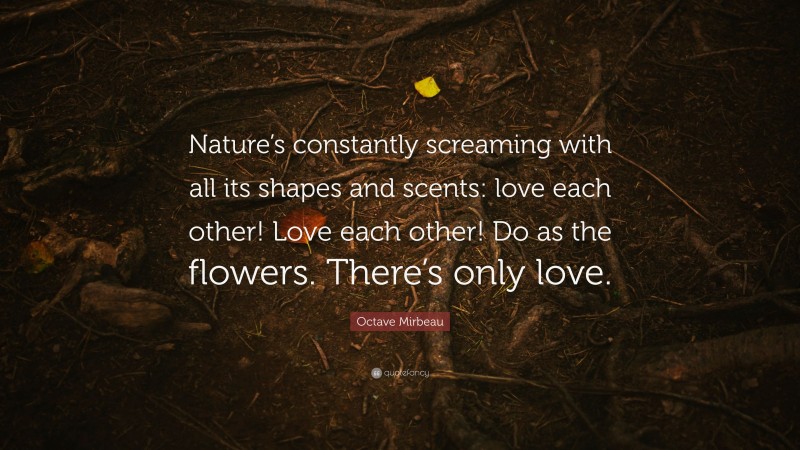 Octave Mirbeau Quote: “Nature’s constantly screaming with all its shapes and scents: love each other! Love each other! Do as the flowers. There’s only love.”