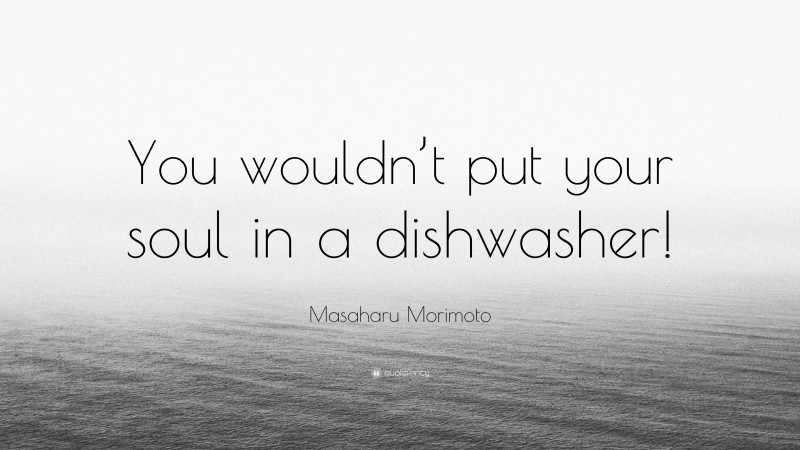 Masaharu Morimoto Quote: “You wouldn’t put your soul in a dishwasher!”