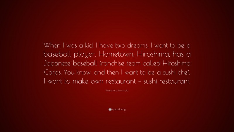 Masaharu Morimoto Quote: “When I was a kid, I have two dreams. I want to be a baseball player. Hometown, Hiroshima, has a Japanese baseball franchise team called Hiroshima Carps. You know, and then I want to be a sushi chef. I want to make own restaurant – sushi restaurant.”