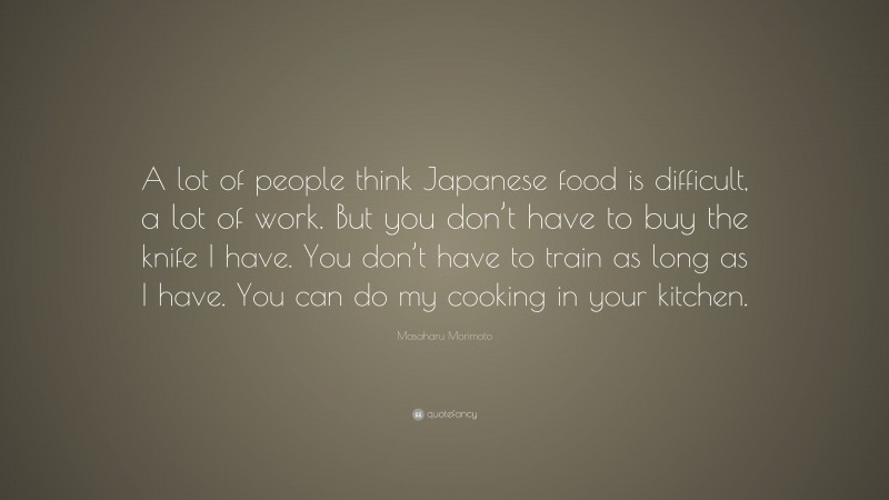 Masaharu Morimoto Quote: “A lot of people think Japanese food is difficult, a lot of work. But you don’t have to buy the knife I have. You don’t have to train as long as I have. You can do my cooking in your kitchen.”