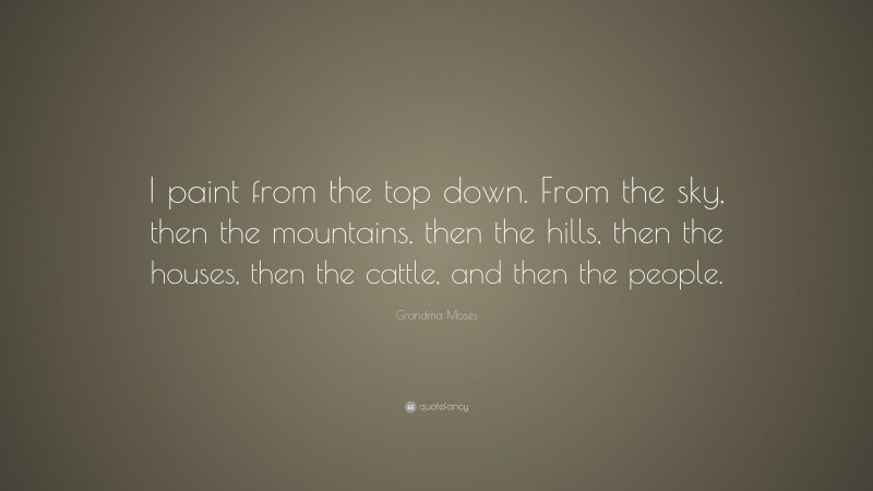 Grandma Moses Quote: “I paint from the top down. From the sky, then the mountains, then the hills, then the houses, then the cattle, and then the people.”