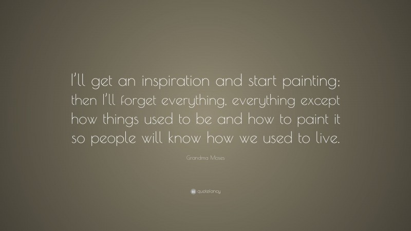 Grandma Moses Quote: “I’ll get an inspiration and start painting; then I’ll forget everything, everything except how things used to be and how to paint it so people will know how we used to live.”