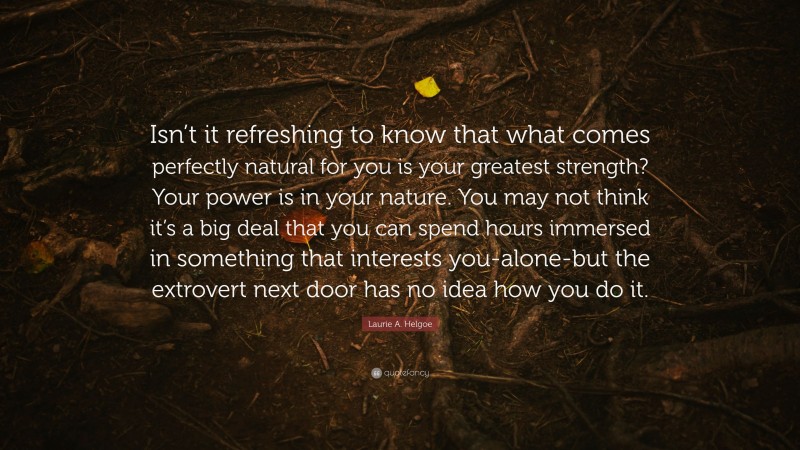 Laurie A. Helgoe Quote: “Isn’t it refreshing to know that what comes perfectly natural for you is your greatest strength? Your power is in your nature. You may not think it’s a big deal that you can spend hours immersed in something that interests you-alone-but the extrovert next door has no idea how you do it.”