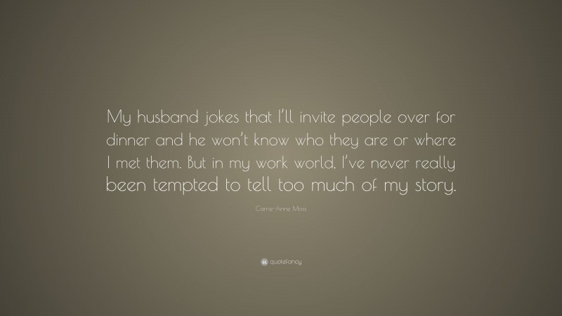 Carrie-Anne Moss Quote: “My husband jokes that I’ll invite people over for dinner and he won’t know who they are or where I met them. But in my work world, I’ve never really been tempted to tell too much of my story.”