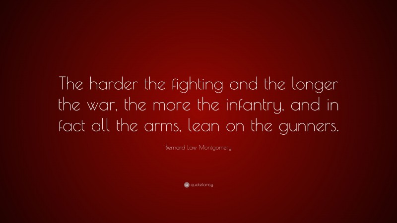 Bernard Law Montgomery Quote: “The harder the fighting and the longer the war, the more the infantry, and in fact all the arms, lean on the gunners.”