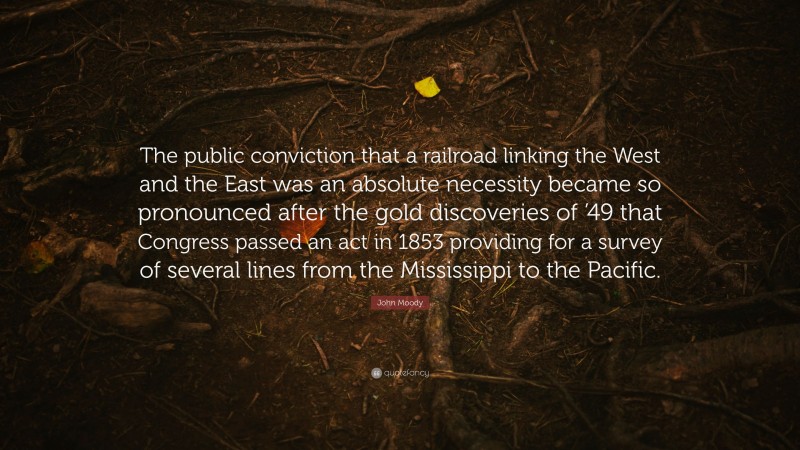John Moody Quote: “The public conviction that a railroad linking the West and the East was an absolute necessity became so pronounced after the gold discoveries of ’49 that Congress passed an act in 1853 providing for a survey of several lines from the Mississippi to the Pacific.”