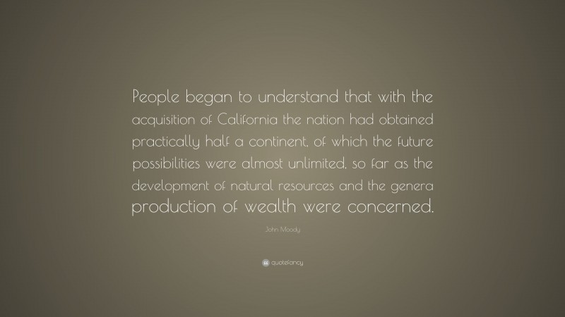John Moody Quote: “People began to understand that with the acquisition of California the nation had obtained practically half a continent, of which the future possibilities were almost unlimited, so far as the development of natural resources and the genera production of wealth were concerned.”