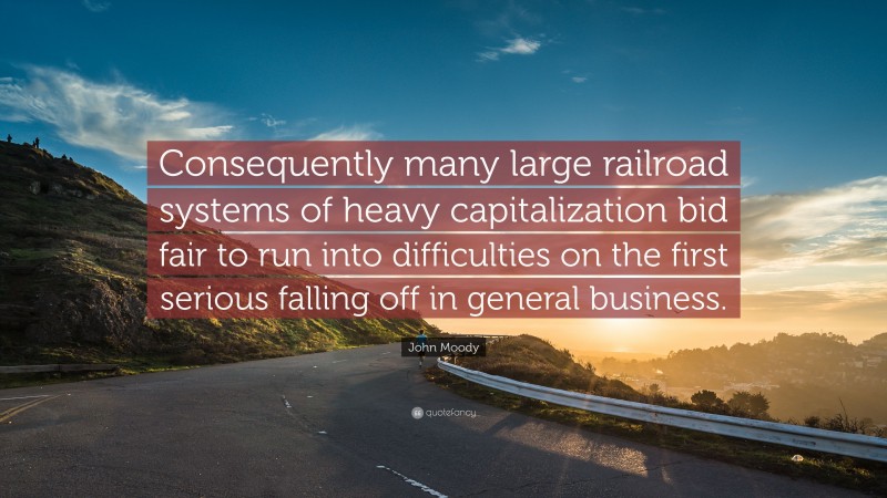 John Moody Quote: “Consequently many large railroad systems of heavy capitalization bid fair to run into difficulties on the first serious falling off in general business.”
