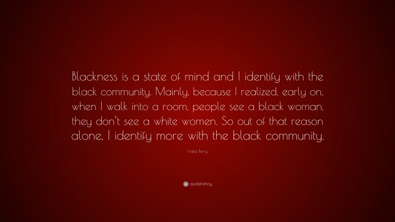 Halle Berry Quote: “Blackness is a state of mind and I identify with the black community. Mainly, because I realized, early on, when I walk into a room, people see a black woman, they don’t see a white women. So out of that reason alone, I identify more with the black community.”