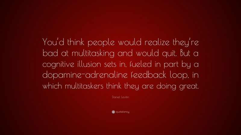 Daniel Levitin Quote: “You’d think people would realize they’re bad at multitasking and would quit. But a cognitive illusion sets in, fueled in part by a dopamine-adrenaline feedback loop, in which multitaskers think they are doing great.”